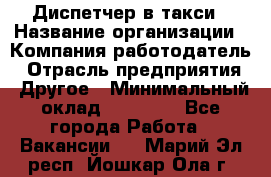 Диспетчер в такси › Название организации ­ Компания-работодатель › Отрасль предприятия ­ Другое › Минимальный оклад ­ 30 000 - Все города Работа » Вакансии   . Марий Эл респ.,Йошкар-Ола г.